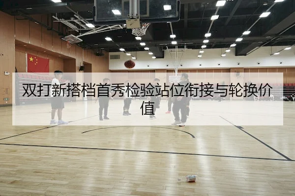 双打新搭档首秀检验站位衔接与轮换价值